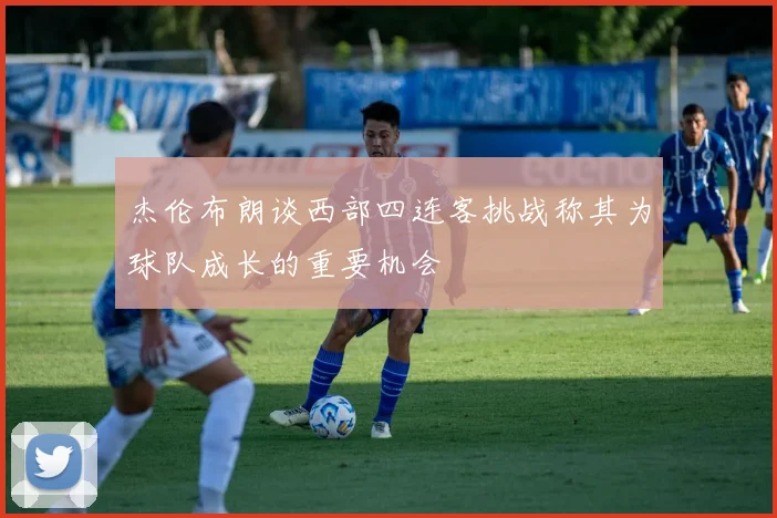 杰伦布朗谈西部四连客挑战称其为球队成长的重要机会