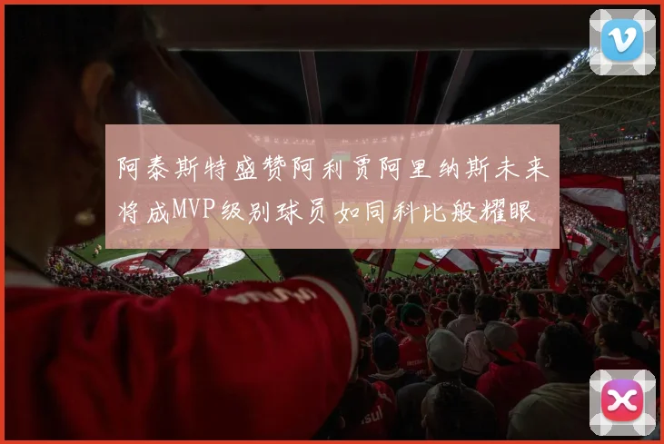 阿泰斯特盛赞阿利贾阿里纳斯未来将成MVP级别球员如同科比般耀眼