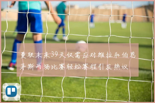 曼联未来39天仅需应对维拉和伯恩茅斯两场比赛轻松赛程引发热议