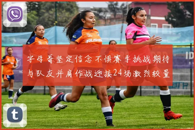 字母哥坚定信念不惧赛季挑战期待与队友并肩作战迎接24场激烈较量