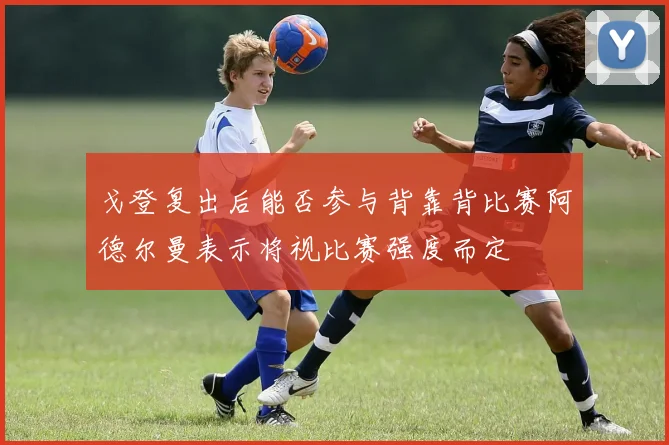 戈登复出后能否参与背靠背比赛阿德尔曼表示将视比赛强度而定