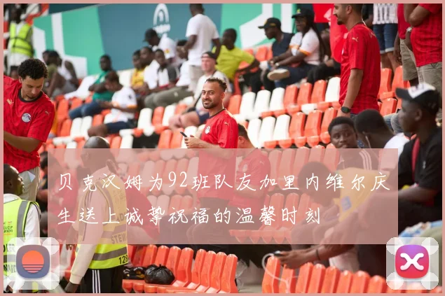贝克汉姆为92班队友加里内维尔庆生送上诚挚祝福的温馨时刻