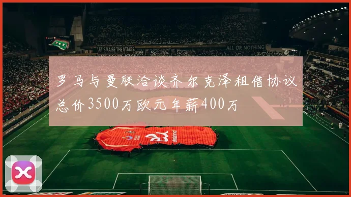 罗马与曼联洽谈齐尔克泽租借协议总价3500万欧元年薪400万