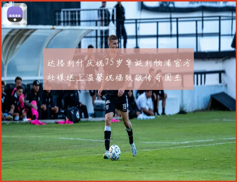达格利什庆祝75岁华诞利物浦官方社媒送上温馨祝福致敬传奇国王