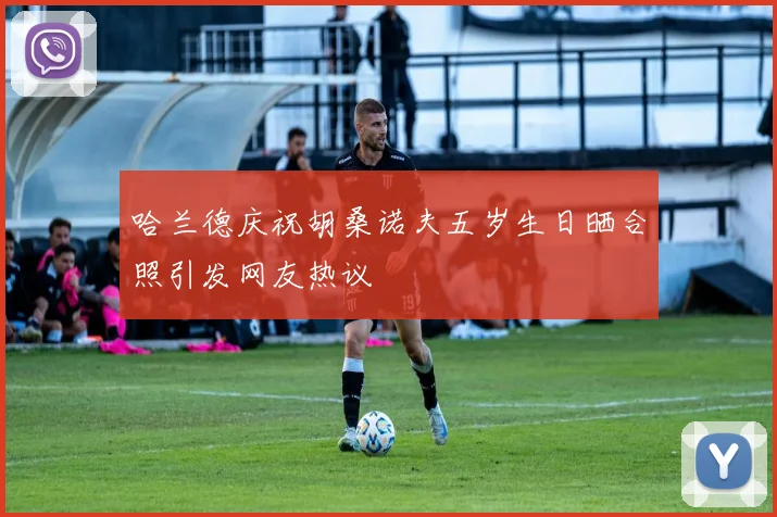 哈兰德庆祝胡桑诺夫五岁生日晒合照引发网友热议