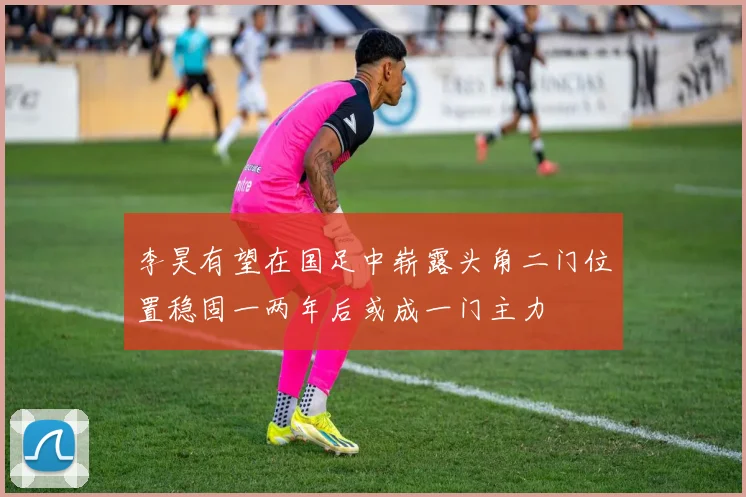 李昊有望在国足中崭露头角二门位置稳固一两年后或成一门主力