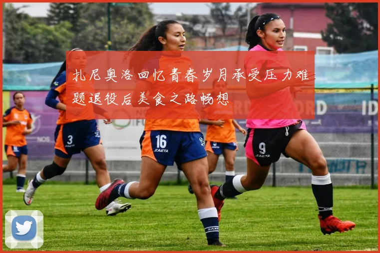 扎尼奥洛回忆青春岁月承受压力难题退役后美食之路畅想