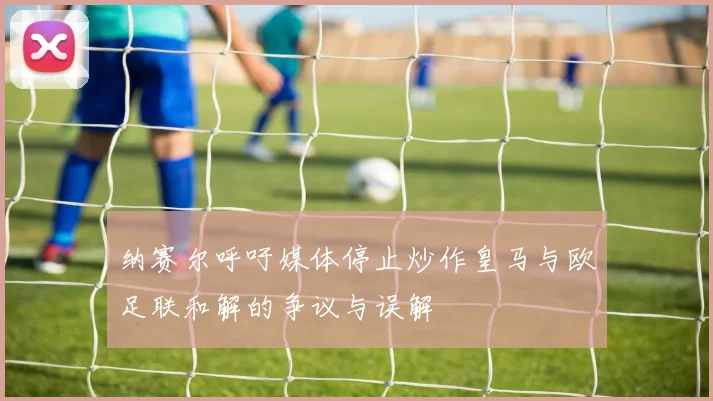 纳赛尔呼吁媒体停止炒作皇马与欧足联和解的争议与误解
