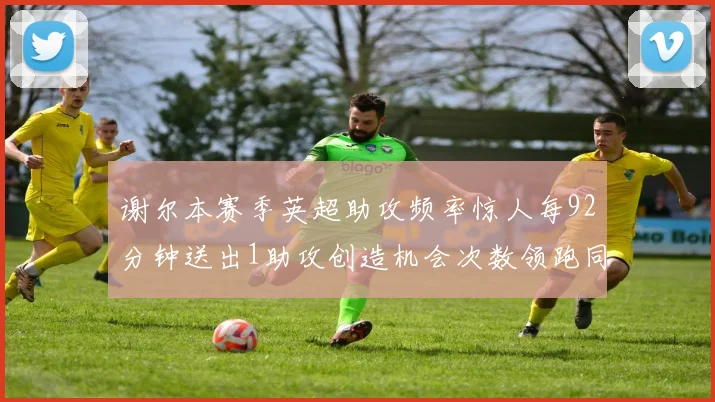 谢尔本赛季英超助攻频率惊人每92分钟送出1助攻创造机会次数领跑同期
