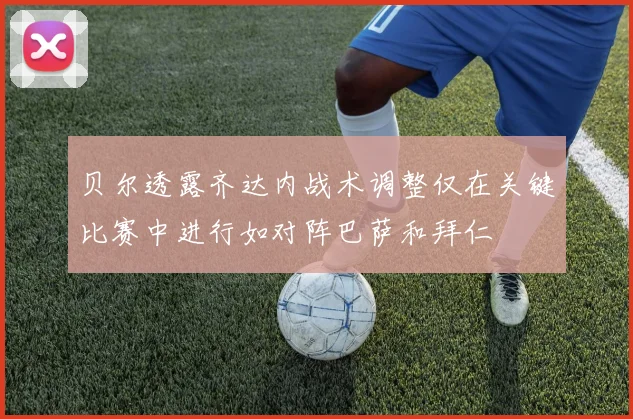 贝尔透露齐达内战术调整仅在关键比赛中进行如对阵巴萨和拜仁