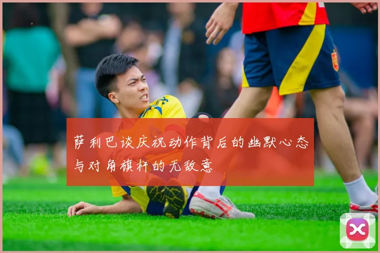萨利巴谈庆祝动作背后的幽默心态与对角旗杆的无敌意
