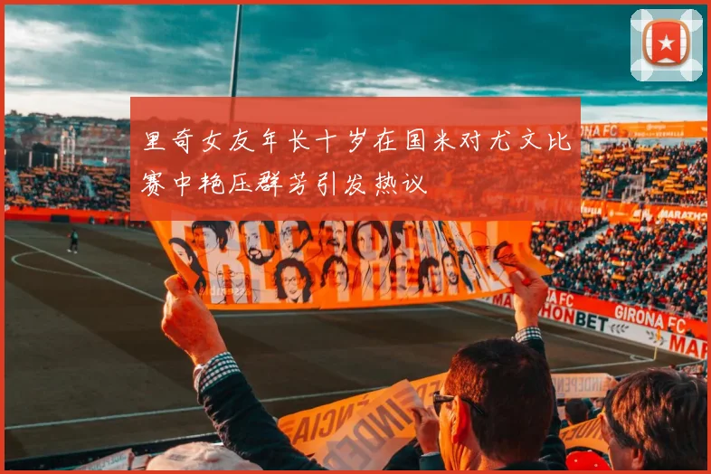 里奇女友年长十岁在国米对尤文比赛中艳压群芳引发热议