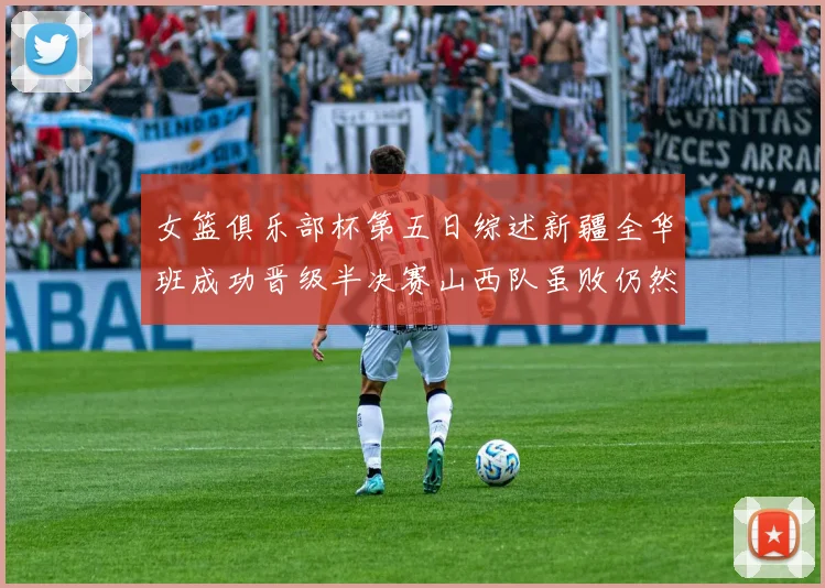 女篮俱乐部杯第五日综述新疆全华班成功晋级半决赛山西队虽败仍然晋级