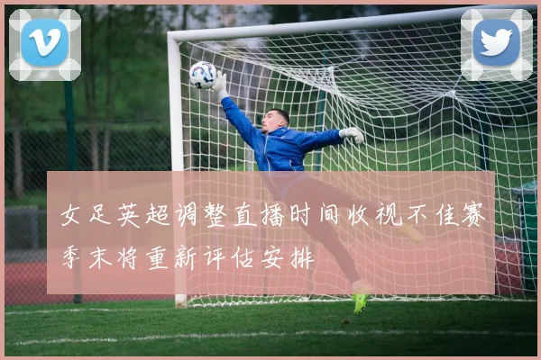 女足英超调整直播时间收视不佳赛季末将重新评估安排