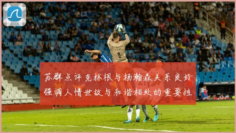苏群点评克林根与杨瀚森关系良好强调人情世故与和谐相处的重要性