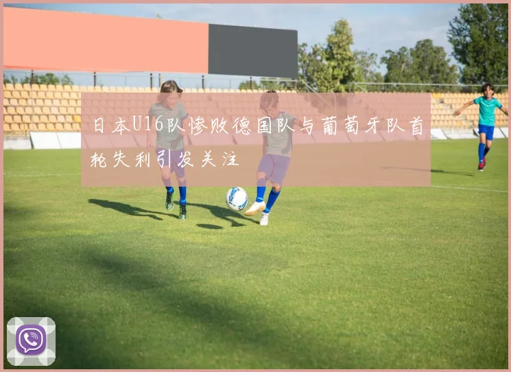 日本U16队惨败德国队与葡萄牙队首轮失利引发关注