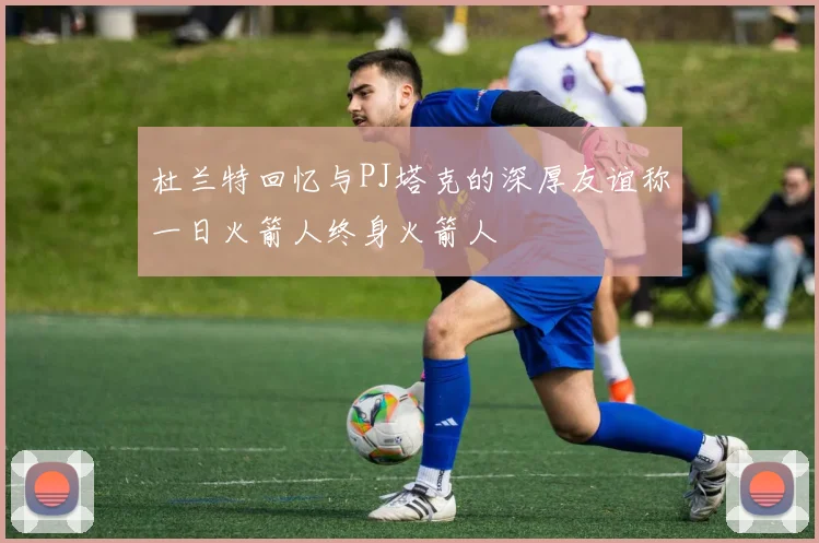 杜兰特回忆与PJ塔克的深厚友谊称一日火箭人终身火箭人
