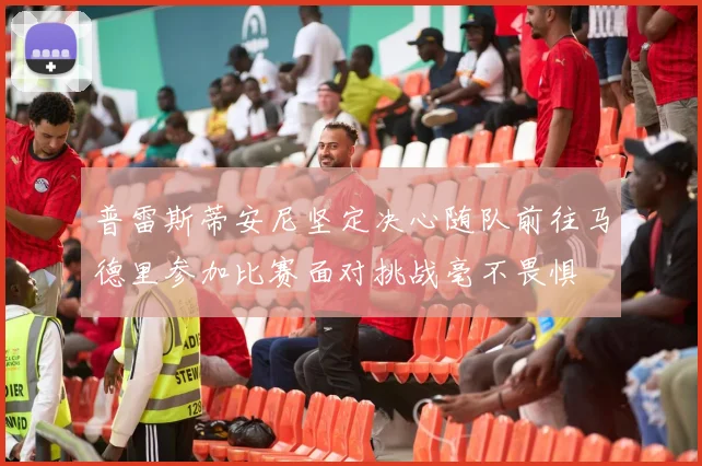 普雷斯蒂安尼坚定决心随队前往马德里参加比赛面对挑战毫不畏惧