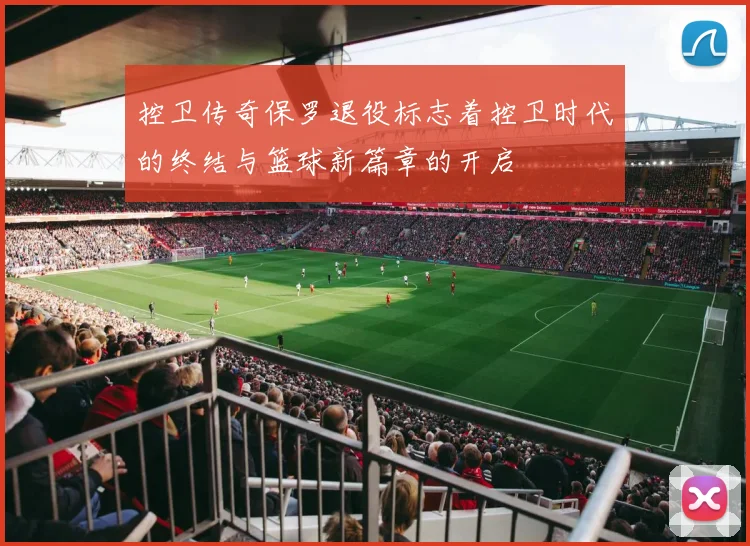 控卫传奇保罗退役标志着控卫时代的终结与篮球新篇章的开启