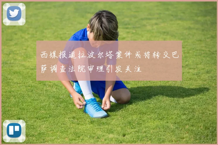 西媒报道拉波尔塔案件或将转交巴萨调查法院审理引发关注