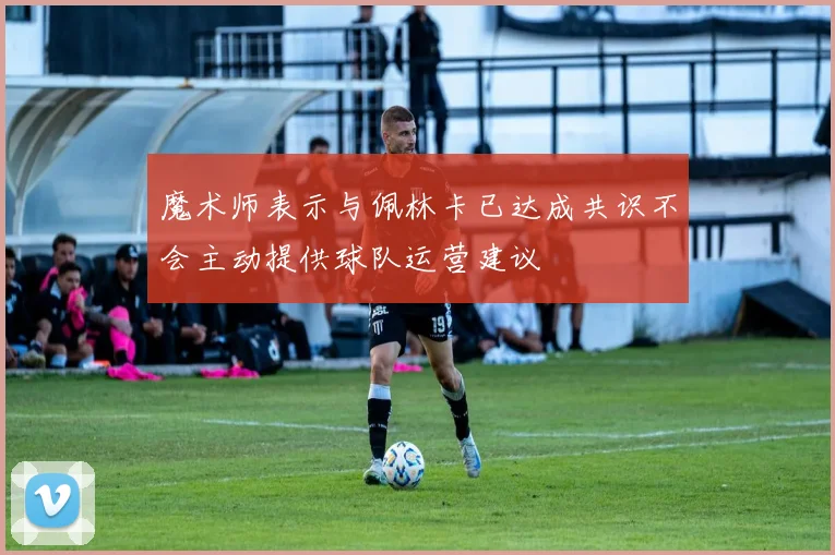 魔术师表示与佩林卡已达成共识不会主动提供球队运营建议