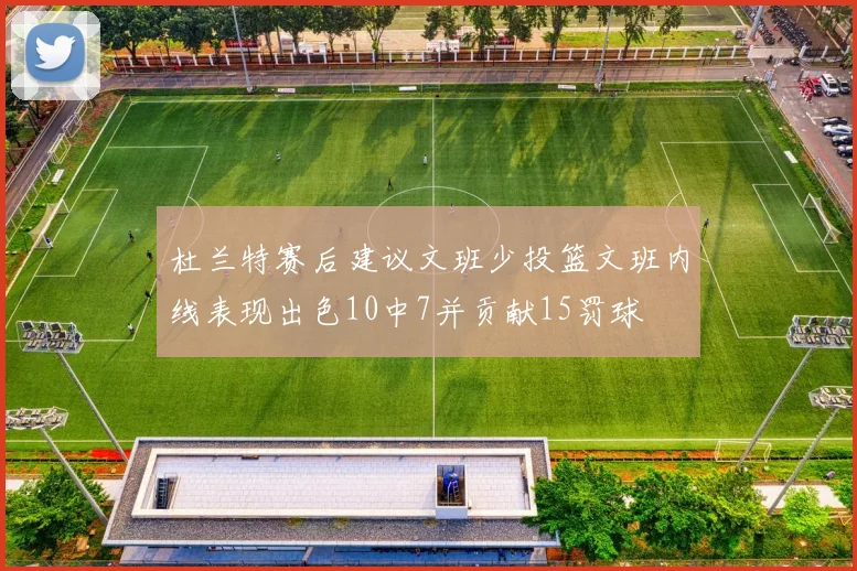 杜兰特赛后建议文班少投篮文班内线表现出色10中7并贡献15罚球