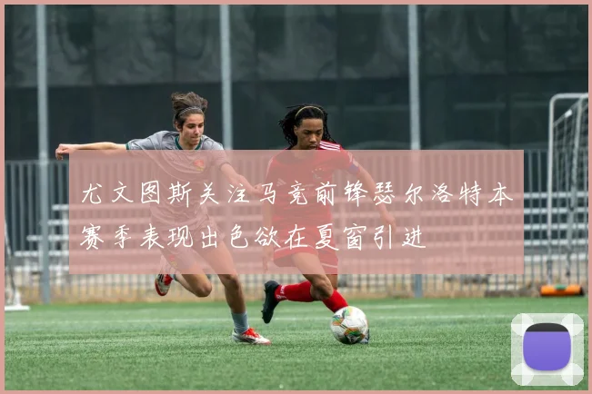 尤文图斯关注马竞前锋瑟尔洛特本赛季表现出色欲在夏窗引进