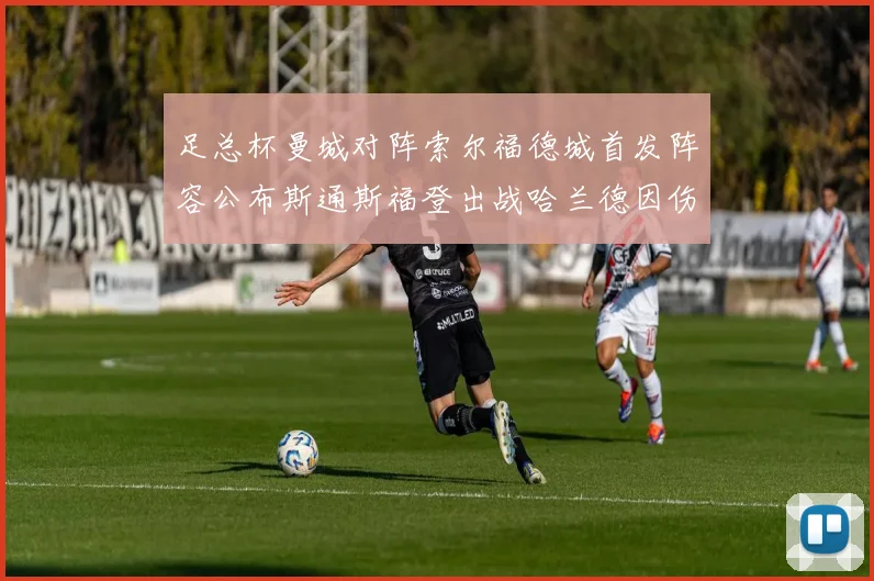 足总杯曼城对阵索尔福德城首发阵容公布斯通斯福登出战哈兰德因伤缺席