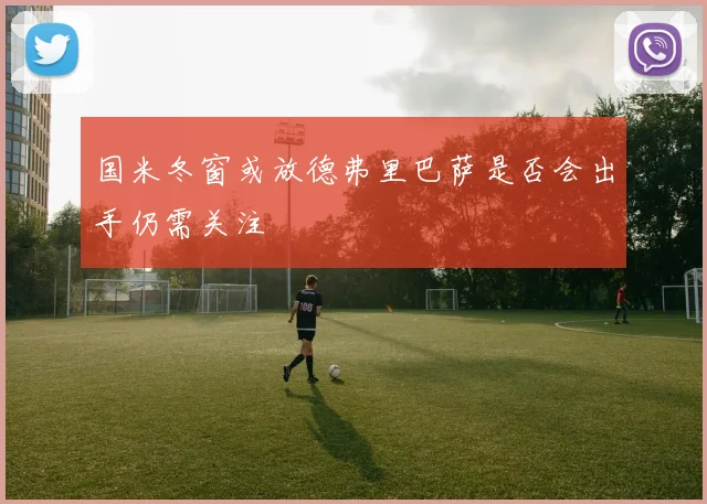 国米冬窗或放德弗里巴萨是否会出手仍需关注