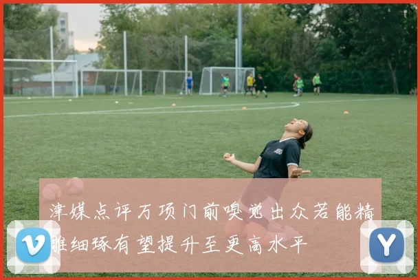 津媒点评万项门前嗅觉出众若能精雕细琢有望提升至更高水平